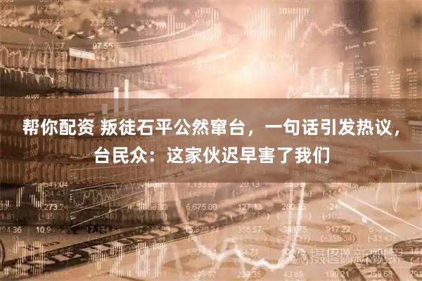 帮你配资 叛徒石平公然窜台，一句话引发热议，台民众：这家伙迟早害了我们