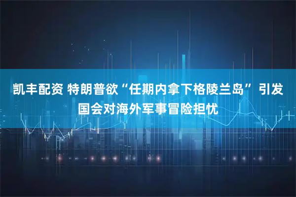凯丰配资 特朗普欲“任期内拿下格陵兰岛” 引发国会对海外军事冒险担忧
