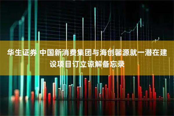 华生证券 中国新消费集团与海创馨源就一潜在建设项目订立谅解备忘录