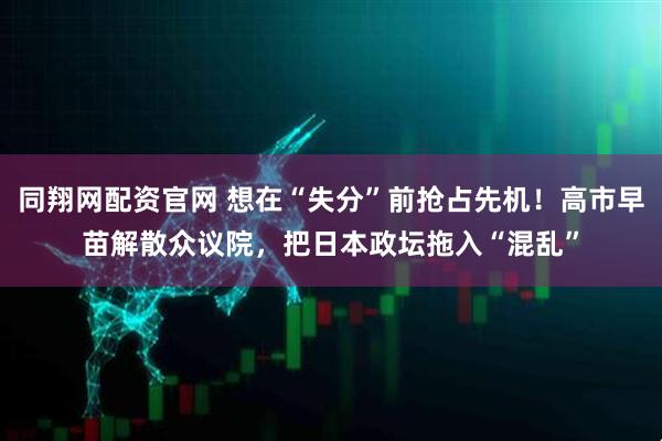 同翔网配资官网 想在“失分”前抢占先机！高市早苗解散众议院，把日本政坛拖入“混乱”