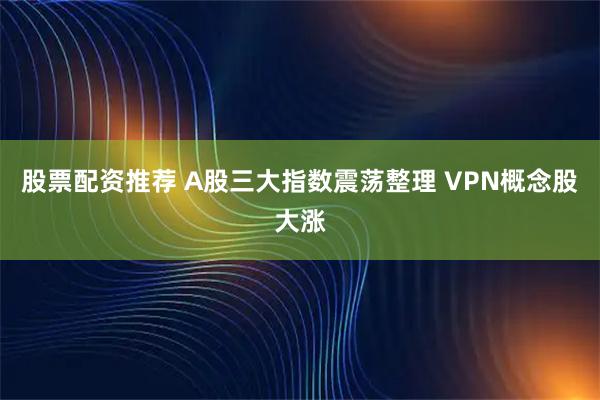 股票配资推荐 A股三大指数震荡整理 VPN概念股大涨