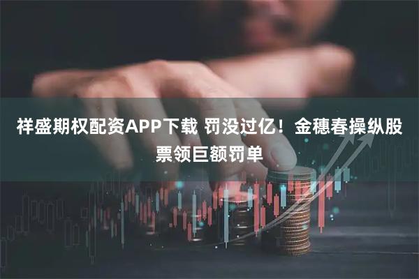 祥盛期权配资APP下载 罚没过亿！金穗春操纵股票领巨额罚单