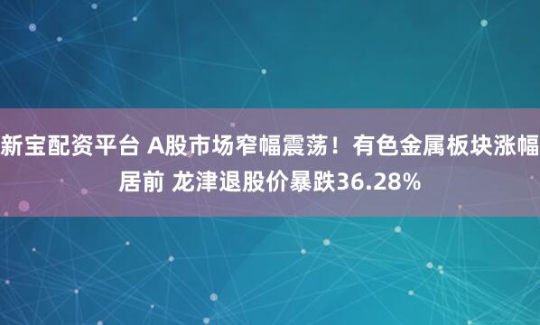新宝配资平台 A股市场窄幅震荡！有色金属板块涨幅居前 龙津退股价暴跌36.28%