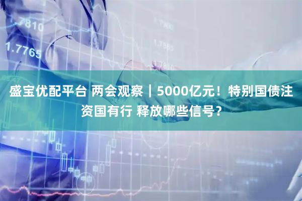 盛宝优配平台 两会观察｜5000亿元！特别国债注资国有行 释放哪些信号？