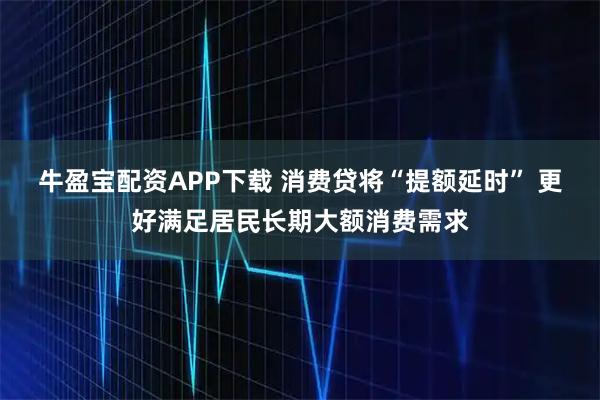 牛盈宝配资APP下载 消费贷将“提额延时” 更好满足居民长期大额消费需求