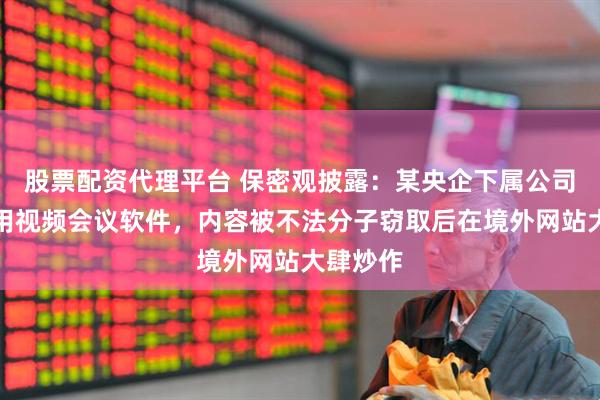 股票配资代理平台 保密观披露：某央企下属公司违规使用视频会议软件，内容被不法分子窃取后在境外网站大肆炒作