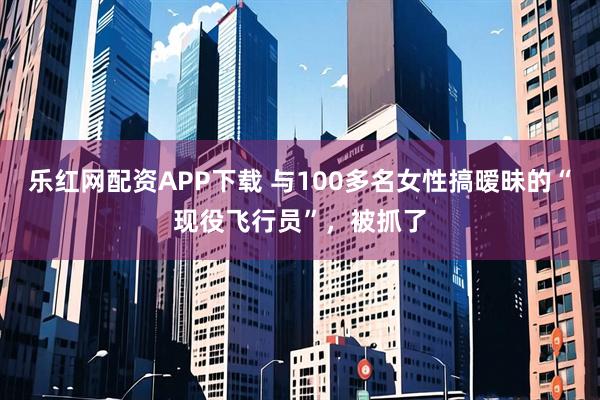 乐红网配资APP下载 与100多名女性搞暧昧的“现役飞行员”，被抓了