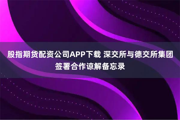股指期货配资公司APP下载 深交所与德交所集团签署合作谅解备忘录