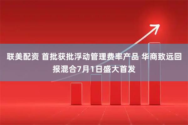 联美配资 首批获批浮动管理费率产品 华商致远回报混合7月1日盛大首发