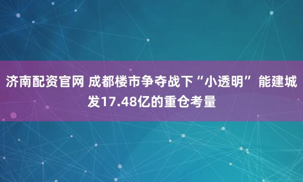 济南配资官网 成都楼市争夺战下“小透明” 能建城发17.48亿的重仓考量