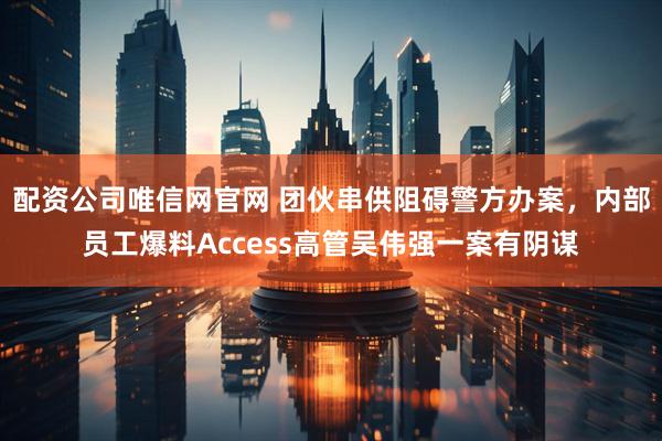 配资公司唯信网官网 团伙串供阻碍警方办案，内部员工爆料Access高管吴伟强一案有阴谋