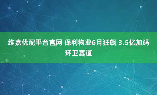 维嘉优配平台官网 保利物业6月狂飙 3.5亿加码环卫赛道