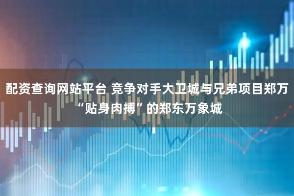 配资查询网站平台 竞争对手大卫城与兄弟项目郑万 “贴身肉搏”的郑东万象城