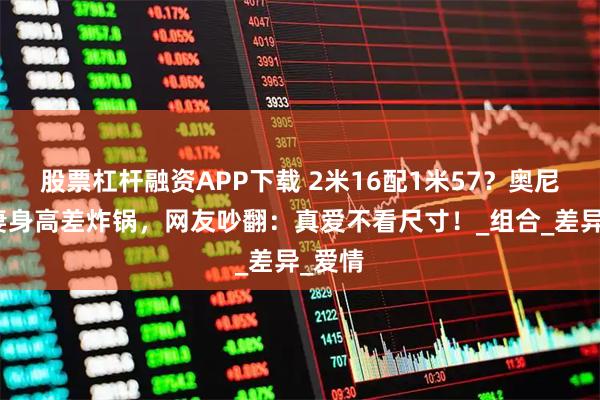 股票杠杆融资APP下载 2米16配1米57？奥尼尔夫妻身高差炸锅，网友吵翻：真爱不看尺寸！_组合_差异_爱情