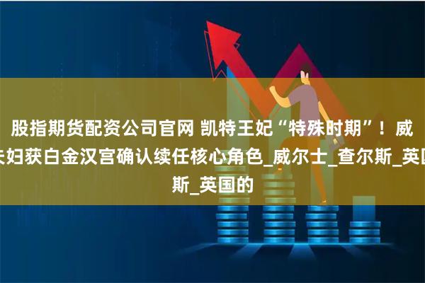 股指期货配资公司官网 凯特王妃“特殊时期”！威廉夫妇获白金汉宫确认续任核心角色_威尔士_查尔斯_英国的