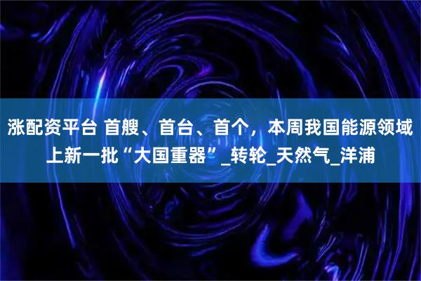 涨配资平台 首艘、首台、首个，本周我国能源领域上新一批“大国重器”_转轮_天然气_洋浦