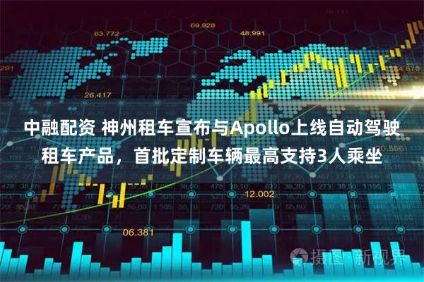 中融配资 神州租车宣布与Apollo上线自动驾驶租车产品，首批定制车辆最高支持3人乘坐