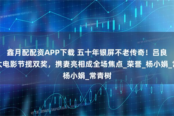 鑫月配配资APP下载 五十年银屏不老传奇!吕良伟亚太电影节揽双奖,携妻亮相成全场焦点_荣誉_杨小娟_常青树