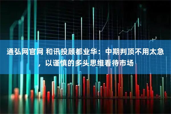 通弘网官网 和讯投顾都业华：中期判顶不用太急，以谨慎的多头思维看待市场