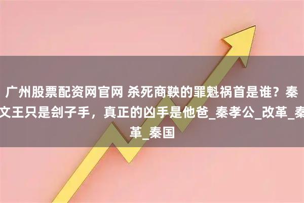 广州股票配资网官网 杀死商鞅的罪魁祸首是谁？秦惠文王只是刽子手，真正的凶手是他爸_秦孝公_改革_秦国