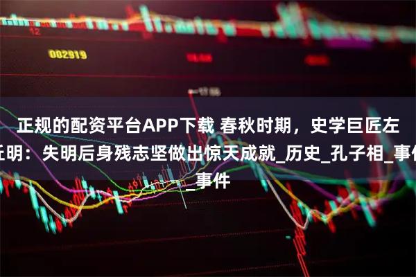 正规的配资平台APP下载 春秋时期，史学巨匠左丘明：失明后身残志坚做出惊天成就_历史_孔子相_事件