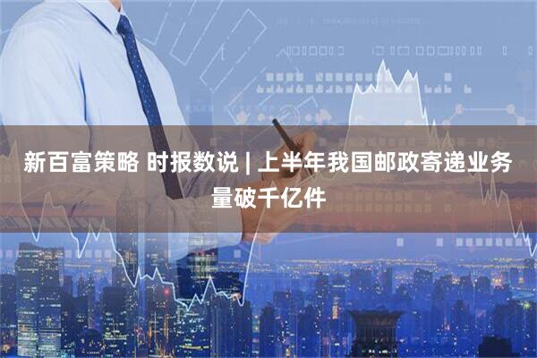 新百富策略 时报数说 | 上半年我国邮政寄递业务量破千亿件