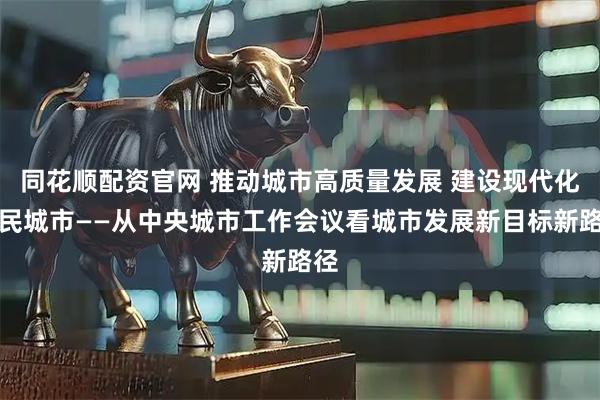 同花顺配资官网 推动城市高质量发展 建设现代化人民城市——从中央城市工作会议看城市发展新目标新路径