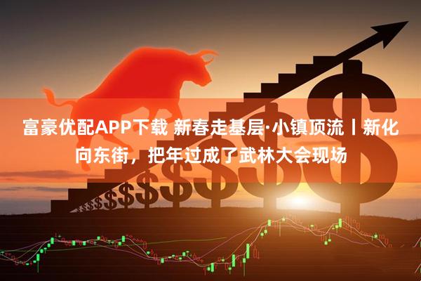 富豪优配APP下载 新春走基层·小镇顶流丨新化向东街，把年过成了武林大会现场