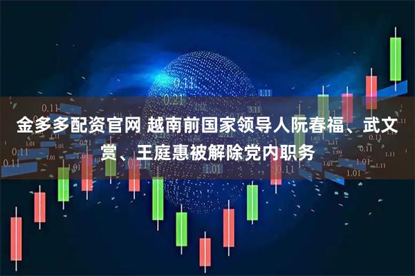 金多多配资官网 越南前国家领导人阮春福、武文赏、王庭惠被解除党内职务