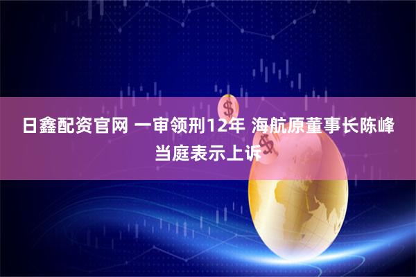 日鑫配资官网 一审领刑12年 海航原董事长陈峰当庭表示上诉