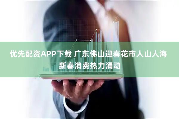 优先配资APP下载 广东佛山迎春花市人山人海 新春消费热力涌动