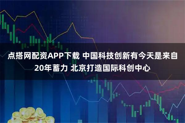 点搭网配资APP下载 中国科技创新有今天是来自20年蓄力 北京打造国际科创中心