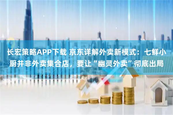 长宏策略APP下载 京东详解外卖新模式:七鲜小厨并非外卖集合店,要让“幽灵外卖”彻底出局