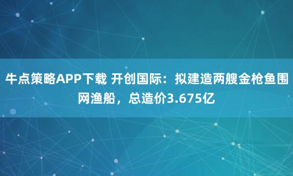 牛点策略APP下载 开创国际：拟建造两艘金枪鱼围网渔船，总造价3.675亿