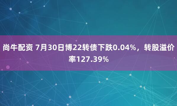尚牛配资 7月30日博22转债下跌0.04%，转股溢价率127.39%