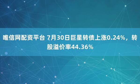 唯信网配资平台 7月30日巨星转债上涨0.24%，转股溢价率44.36%