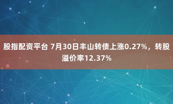 股指配资平台 7月30日丰山转债上涨0.27%,转股溢价率12.37%