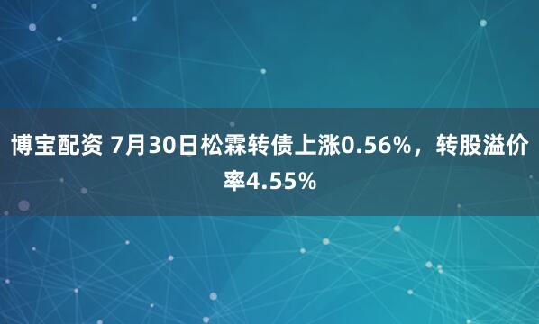 博宝配资 7月30日松霖转债上涨0.56%，转股溢价率4.55%