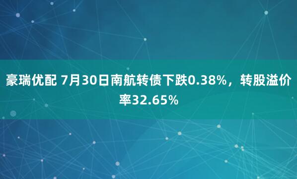 豪瑞优配 7月30日南航转债下跌0.38%,转股溢价率32.65%