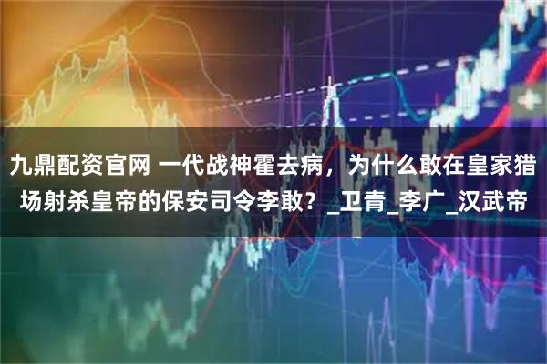 九鼎配资官网 一代战神霍去病，为什么敢在皇家猎场射杀皇帝的保安司令李敢？_卫青_李广_汉武帝