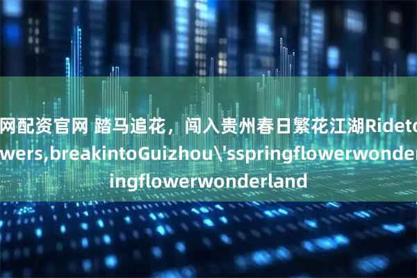 生讯网配资官网 踏马追花,闯入贵州春日繁花江湖Ridetochaseflowers,breakintoGuizhou'sspringflowerwonderland