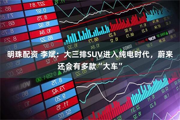 明珠配资 李斌:大三排SUV进入纯电时代,蔚来还会有多款“大车”