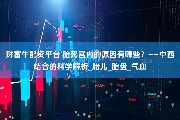 财富牛配资平台 胎死宫内的原因有哪些？——中西结合的科学解析_胎儿_胎盘_气血