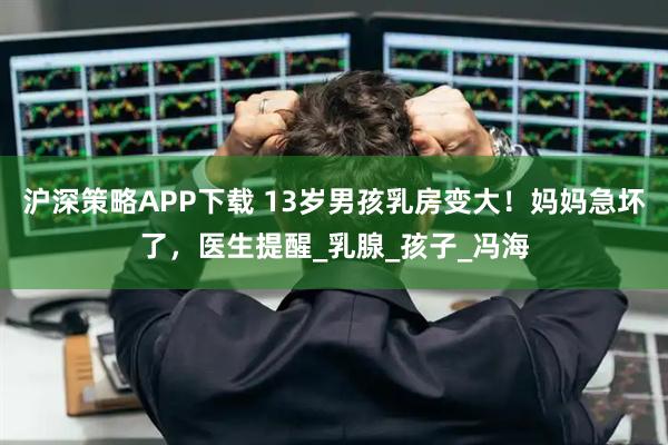 沪深策略APP下载 13岁男孩乳房变大！妈妈急坏了，医生提醒_乳腺_孩子_冯海