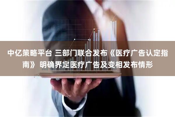 中亿策略平台 三部门联合发布《医疗广告认定指南》 明确界定医疗广告及变相发布情形