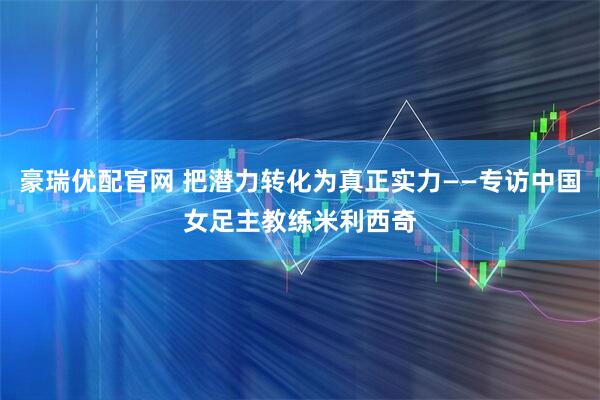 豪瑞优配官网 把潜力转化为真正实力——专访中国女足主教练米利西奇