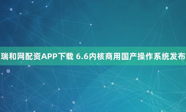 瑞和网配资APP下载 6.6内核商用国产操作系统发布
