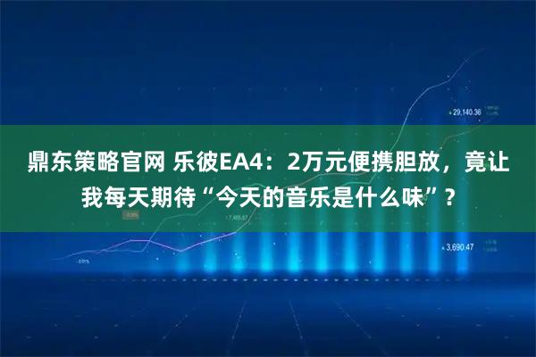 鼎东策略官网 乐彼EA4：2万元便携胆放，竟让我每天期待“今天的音乐是什么味”？