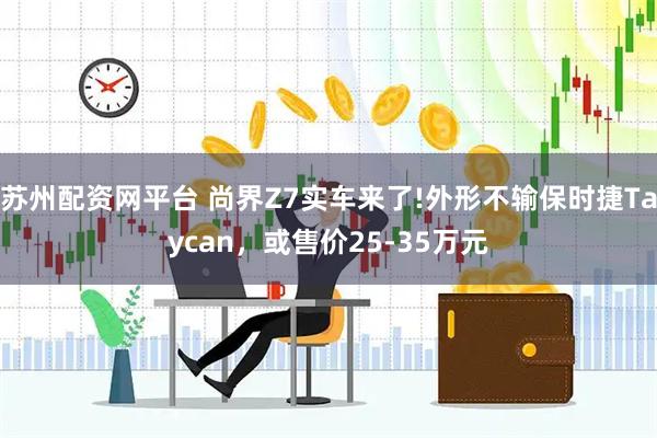 苏州配资网平台 尚界Z7实车来了!外形不输保时捷Taycan，或售价25-35万元