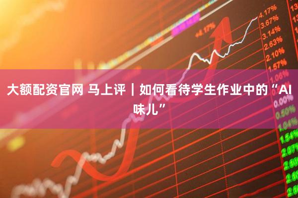 大额配资官网 马上评｜如何看待学生作业中的“AI味儿”